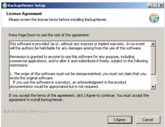 BackupViewer Setup License Agreement Please review the license terms before installing BackupViewer. Press Page Down to see the rest of the agreement. This software is provided 'as-is', without any express or implied warranty. In no event will the authors be held liable for any damages arising from the use of this software. Permission is granted to anyone to use this software for any purpose, including commercial applications, and to alter it and redistribute it freely, subject to the following restrictions: 1. The origin of this software must not be misrepresented; you must not claim that you wrote the original software. If you use this software in a product, an acknowledgment in the product documentation would be appreciated but is not required. If you accept the terms of the agreement, click I Agree to continue. You must accept the agreement to install BackupViewer. Nullsoft Install System v2.43 I Agree Cancel
