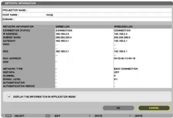 NETWORK INFORMATION PROJECTOR NAME : HOST NAME : WCPJ DOMAIN : NETWORK INFORMATION WIRED LAN WIRELESS LAN CONNECTION STATUS CONNECTION CONNECTION IP ADDRESS 192.168.0.2 192.168.0.3 SUBNET MASK 265.265.265.0 265.265.265.0 GATEWAY 192.168.0.1 192.168.0.1 WINS ... DNS 192.168.0.1 192.168.0.1 MAC ADDRESS ... SSID ... 00-25-90-70-00-15 NETWORK TYPE ... WEIP/WPA ... CHANNEL ... SIGNAL LEVEL ... AUTHENTICATION ... AUTHENTICATION PERIOD ... EASY CONNECTION OFF 0% 0%. DISPLAY THE INFORMATION IN APPLICATION MENU OK CANCEL SELECT EXIT MOVE MOVE