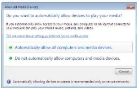 Allow All Media Devices Do you want to automatically allow devices to play your media? If you automatically allow access to your media, any computer or device that connects to your network can play your shared music, pictures, and videos. Tell me more about setting up Internet home media access • Automatically allow all computers and media devices. • Do not automatically allow computers and media devices. Cancel • Automatically allowing devices to streams is recommended only on secure networks.