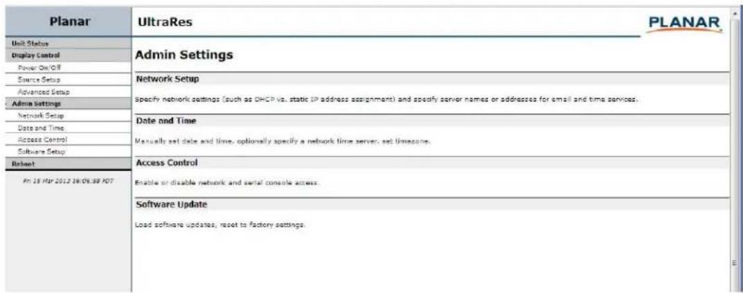 Planar UltraRes PLANAR Unit Status Display Control Power On/OFF Source Setup Advanced Setup Admin Settings Network Setup Date and Time Access Control Software Setup Rebeant An 19 Mar 2012 16:06:38 PDT Admin Settings Network Setup Specify network settings (such as DHCP vs. static IP address assignment) and specify server names or addresses for email and time services. Date and Time Manually set date and time, optionally specify a network time server, set timezone. Access Control Enable or disable network and serial console access. Software Update Load software updates, reset to factory settings.