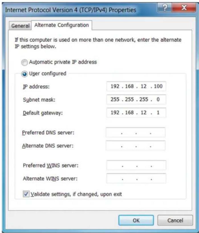 Internet Protocol Version 4 (TCP/IPv4) Properties General Alternate Configuration If this computer is used on more than one network, enter the alternate IP settings below. Automatic private IP address User configured IP address: 192 . 168 . 12 . 100 Subnet mask: 255 . 255 . 255 . 0 Default gateway: 192 . 168 . 12 . 1 Preferred DNS server: . . . . Alternate DNS server: . . . . Preferred WINS server: . . . . Alternate WINS server: . . . . ✓ Validate settings, if changed, upon exit OK Cancel