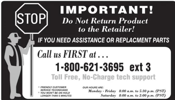 STOP IMPORTANT! Do Not Return Product to the Retailer! IF YOU NEED ASSISTANCE OR REPLACEMENT PARTS Call us FIRST at ... 1-800-621-3695 ext 3 Toll Free, No-Charge tech support FRIENDLY CUSTOMER SERVICE TECHNICIANS YOU WON'T BE ON HOLD LONGER THAN 5 MINUTES OUR HOURS ARE: Monday - Friday 8:00 a.m. to…