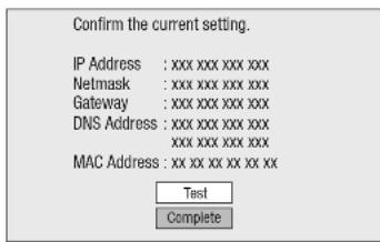 Confirm the current setting. IP Address : xxx xxx xxx xxx Netmask : xxx xxx xxx xxx Gateway : xxx xxx xxx xxx DNS Address : xxx xxx xxx xxx xxxxxxxxxxxxx MAC Address : xx xx xx xx xx xx Test Complete