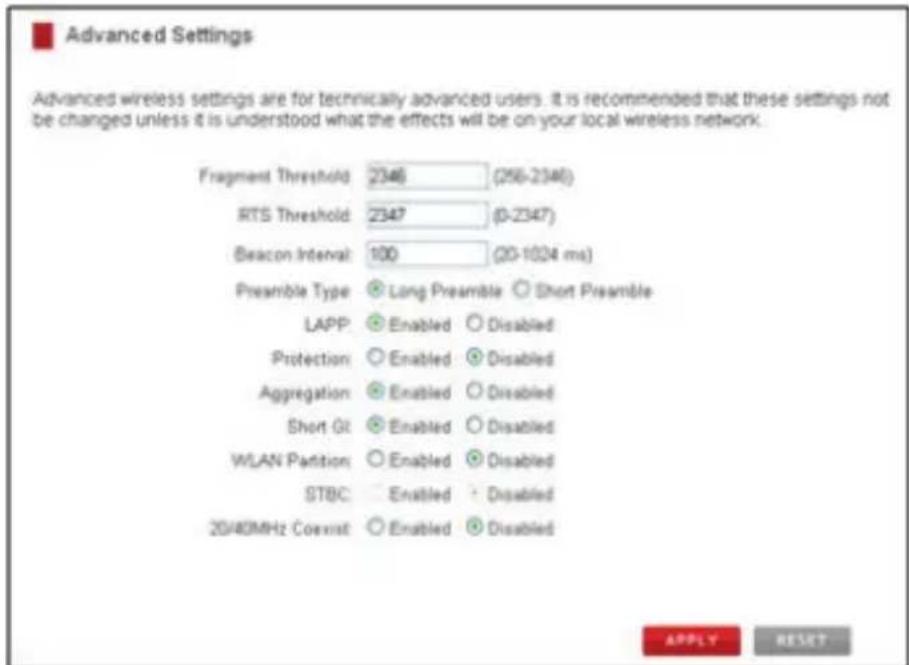 Advanced Settings Advanced wireless settings are for technically advanced users. It is recommended that these settings not be changed unless it is understood what the effects will be on your local wireless network. Fragment Threshold 2346 (256-2346) RTS Threshold 2347 (0-2347) Beacon Interval 100 (20-1024 ms) Preamble Type Long Preamble Short Preamble LAPP Enabled Disabled Protection Enabled Disabled Aggregation Enabled Disabled Short GI Enabled Disabled WLAN Partition Enabled Disabled STBC Enabled Disabled 20/40MHz Coexist Enabled Disabled APPLY RESET