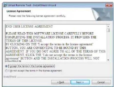 Virtual Remote Tool - InstallShield Wizard License Agreement Please read the following license agreement carefully. END USER LICENSE AGREEMENT PLEASE READ THIS SOFTWARE LICENSE CAREFULLY BEFORE COMPLETING THE INSTALLATION PROCESS. IT PROVIDES THE TERMS OF THIS LICENSE BY CLICKING ON THE "I accept the terms in the license agreement" BUTTON. YOU ARE CONSENTING TO BE BOUND BY THIS AGREEMENT. IF YOU DO NOT AGREE TO ALL OF THE TERMS OF THIS AGREEMENT. CLICK THE "I do not accept the terms in the license agreement" BUTTON AND THE INSTALLATION PROCESS WILL NOT CONTENTS. ● I accept the terms in the license agreement ○ I do not accept the terms in the license agreement InstallShield < Back Next > Cancel