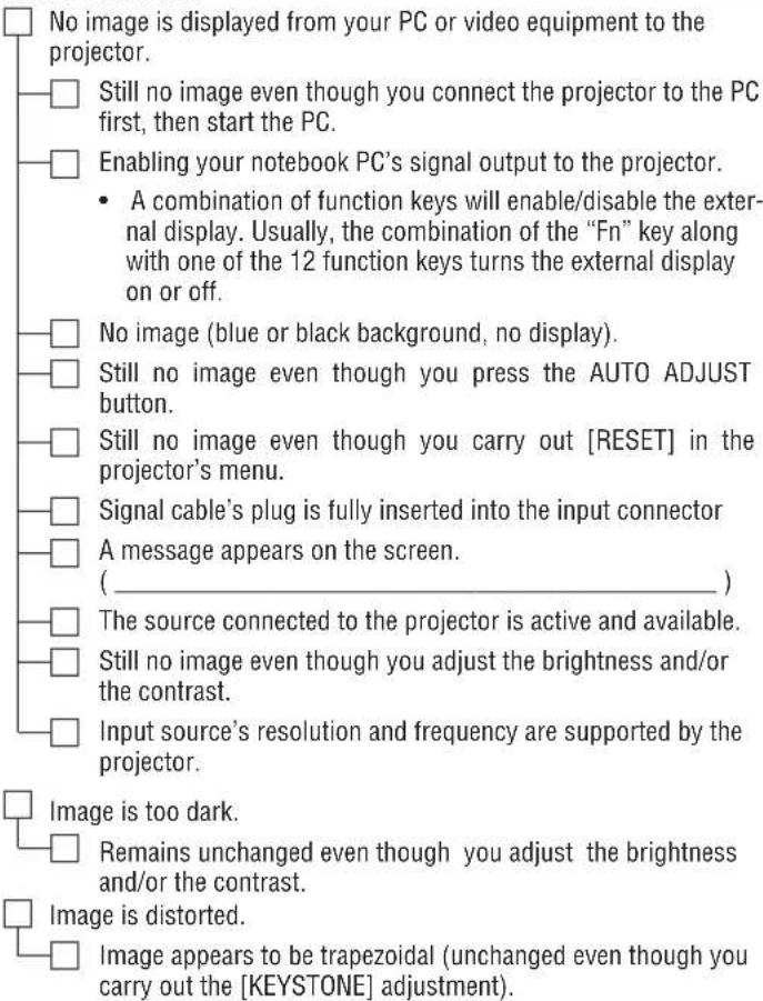 No image is displayed from your PC or video equipment to the projector. Still no image even though you connect the projector to the PC first, then start the PC. Enabling your notebook PC's signal output to the projector. A combination of function keys will enable/disable the external display. Usually, the combination of the "Fn" key along with one of the 12 function keys turns the external display on or off. No image (blue or black background, no display). Still no image even though you press the AUTO ADJUST button. Still no image even though you carry out [RESET] in the projector's menu. Signal cable's plug is fully inserted into the input connector A message appears on the screen. ( _________ ) The source connected to the projector is active and available. Still no image even though you adjust the brightness and/or the contrast. Input source's resolution and frequency are supported by the projector. Image is too dark. Remains unchanged even though you adjust the brightness and/or the contrast. Image is distorted. Image appears to be trapezoidal (unchanged even though you carry out the [KEYSTONE] adjustment).