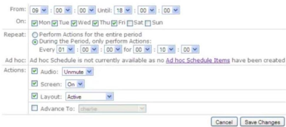 From: 09 : 00 : 00 Until: 18 : 00 : 00 On: Mon Tue Wed Thu Fri Sat Sun Repeat: Perform Actions for the entire period During the Period, only perform Actions: Every 01 : 00 : 00 for 00 : 10 : 00 Ad hoc: Ad hoc Schedule is not currently available as no Ad hoc Schedule Items have been created Actions: Audio: Unmute Screen: On Layout: Active Advance To: charlie Cancel Save Changes