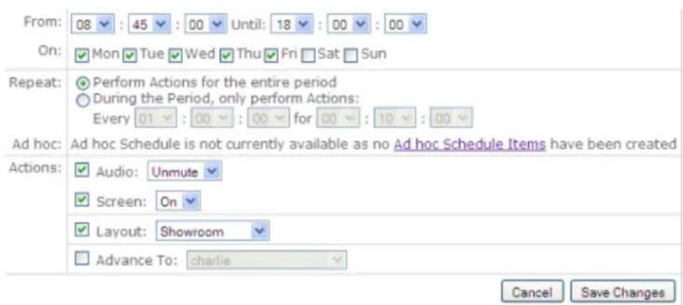 From: 08 : 45 : 00 Until: 18 : 00 : 00 On: Mon Tue Wed Thu Fri Sat Sun Repeat: Perform Actions for the entire period During the Period, only perform Actions: Every 01 : 00 : 00 for 00 : 10 : 00 Ad hoc: Ad hoc Schedule is not currently available as no Ad hoc Schedule Items have been created Actions: Audio: Unmute Screen: On Layout: Showroom Advance To: charlie Cancel Save Changes