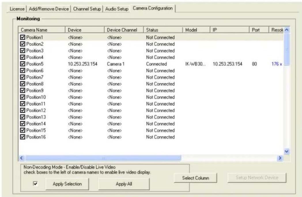 License | Add/Remove Device | Channel Setup | Audio Setup | Camera Configuration | Monitoring Camera Name Device Device Channel Status Model IP Port Resol ✓ Position1 Not Connected ✓ Position2 Not Connected ✓ Position3 Not Connected ✓ Position4 Not Connected ✓ Position5 10.253.253.154 Camera 1 Connected IK-WB30... 10.253.253.154 80 176 x ✓ Position6 Not Connected ✓ Position7 Not Connected ✓ Position8 Not Connected ✓ Position9 Not Connected ✓ Position10 Not Connected ✓ Position11 Not Connected ✓ Position12 Not Connected ✓ Position13 Not Connected ✓ Position14 Not Connected ✓ Position15 Not Connected ✓ Position16 Not Connected Non-Decoding Mode - Enable/Disable Live Video check boxes to the left of camera names to enable live video display. ✓ Apply Selection Apply All Select Column Setup Network Device
