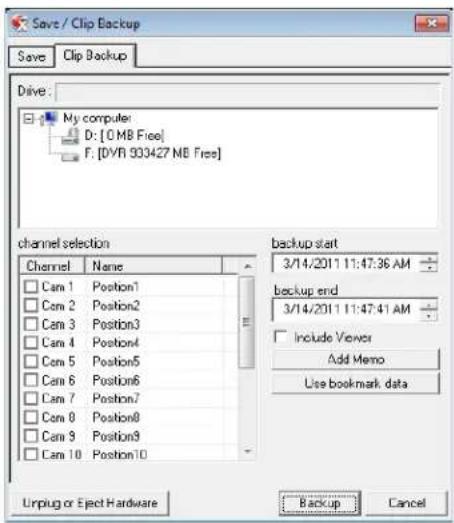 Save / Clip Backup Save Clip Backup Drive: My computer D: [0 MB Free] F: [DYR 933427 MB Free] channel selection Channel Name Cam 1 Position1 Cam 2 Position2 Cam 3 Position3 Cam 4 Position4 Cam 5 Position5 Cam 6 Position6 Cam 7 Position7 Cam 8 Position8 Cam 9 Position9 Cam 10 Position10 backup start 3/14/2011 11:47:36 AM backup end 3/14/2011 11:47:41 AM Include Viewer Add Memo Use bookmark data Unplug or Eject Hardware Backup Cancel