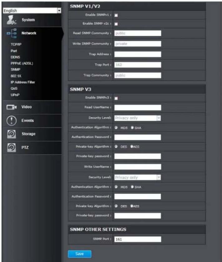 English System Network TCP/IP Port DDNS PPPoE (ADSL) SNMP 802.1X IP Address Filler QoS UPwP Video Events Storage PTZ SNMP V1/V2 Enable SNMPv1 : Enable SNMP v2c : Read SNMP Community : public Write SNMP Community : private Trap Address : Trap Port : 163 Trap Community : public SNMP V3 Enable SNMPv3 : Read Username : Security Levels: Privacy only Authentication Algorithm : MD5 SHA Authentication Password : Private-key Algorithm : DES AES Private-key password : Write Username : Security Levels: Privacy only Authentication Algorithm : MD5 SHA Authentication Password : Private-key Algorithm : DES AES Private-key password : SNMP OTHER SETTINGS SNMP Port : 161 Save