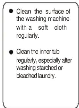 Clean the surface of the washing machine with a soft cloth regularly. Clean the inner tub regularly, especially after washing starched or bleached laundry.