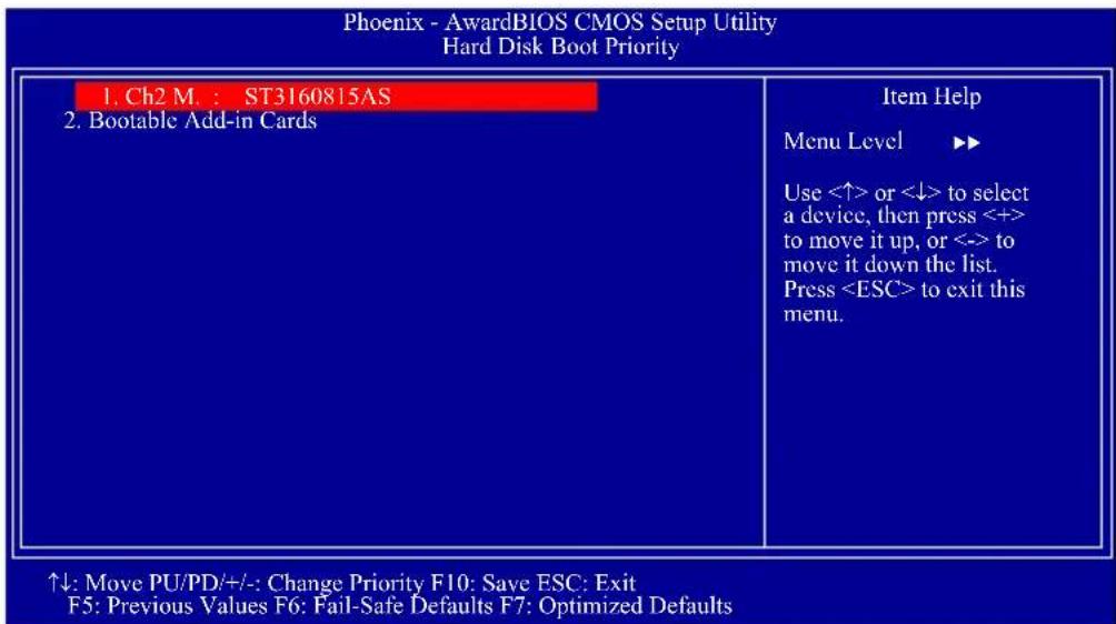Phoenix - AwardBIOS CMOS Setup Utility Hard Disk Boot Priority 1. Ch2 M. : ST3160815AS 2. Bootable Add-in Cards Item Help Menu Level ▶▶ Use <↑> or <↓> to select a device, then press <+> to move it up, or <-> to move it down the list. Press to exit this menu. ↑↓: Move PU/PD/+/:- Change Priority F10: Save ESC: Exit F5: Previous Values F6: Fail-Safe Defaults F7: Optimized Defaults
