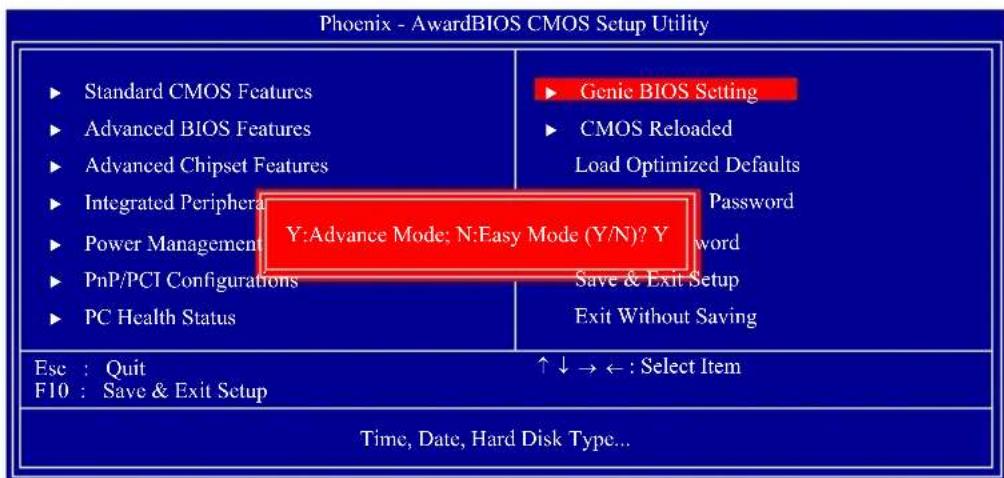 Phoenix - AwardBIOS CMOS Setup Utility ► Standard CMOS Features ► Advanced BIOS Features ► Advanced Chipset Features ► Integrated Peripheral ► Power Management ► PnP/PCI Configurations ► PC Health Status ► Genic BIOS Setting ► CMOS Reloaded Load Optimized Defaults Y:Advance Mode; N:Easy Mode (Y/N)? Y Password word Save & Exit Setup Exit Without Saving Ese : Quit F10 : Save & Exit Setup ↑↓ → ← : Select Item Time, Date, Hard Disk Type...