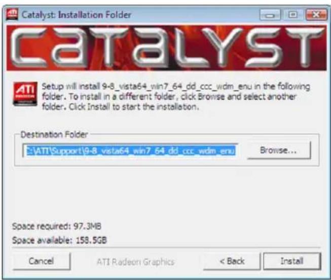 Catalyst: Installation Folder CATALYST Setup will install 9-8_vista64_win7_64_dd_ccc_wdm_enu in the following folder. To install in a different folder, click Browse and select another folder. Click Install to start the installation. Destination Folder ATI\Support\9-8_vista64_win7_64_dd_ccc_wdm_enu Browse... Space required: 97.3MB Space available: 158.5GB Cancel ATI Radeon Graphics < Back Install