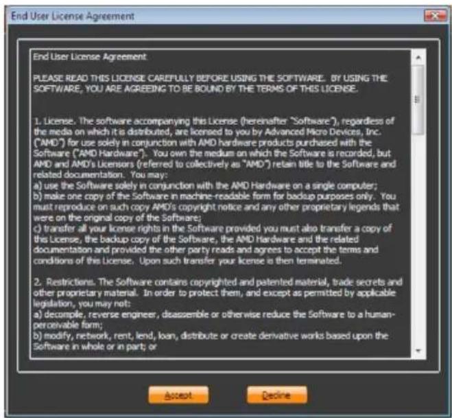End User License Agreement PLEASE READ THIS LICENSE CAREFULLY BEFORE USING THE SOFTWARE. BY USING THE SOFTWARE, YOU ARE AGREEING TO BE BOUND BY THE TERMS OF THIS LICENSE. 1. License. The software accompanying this License (hereinafter "Software"), regardless of the media on which it is distributed, are licensed to you by Advanced Micro Devices, Inc. ("AMD") for use solely in conjunction with AMD hardware products purchased with the Software ("AMD Hardware"). You own the medium on which the Software is recorded, but AMD and AMD's Licensors (referred to collectively as "AMD") retain title to the Software and related documentation. You may: a) use the Software solely in conjunction with the AMD Hardware on a single computer; b) make one copy of the Software in machine-readable form for backup purposes only. You must reproduce on such copy AMD's copyright notice and any other proprietary legends that were on the original copy of the Software; c) transfer all your license rights in the Software provided you must also transfer a copy of this License, the backup copy of the Software, the AMD Hardware and the related documentation and provided the other party reads and agrees to accept the terms and conditions of this License. Upon such transfer your license is then terminated. 2. Restrictions. The Software contains copyrighted and patented material, trade secrets and other proprietary material. In order to protect them, and except as permitted by applicable legislation, you may not: a) decompile, reverse engineer, disassemble or otherwise reduce the Software to a human-perceivable form; b) modify, network, rent, lend, loan, distribute or create derivative works based upon the Software in whole or in part or Accept Decline