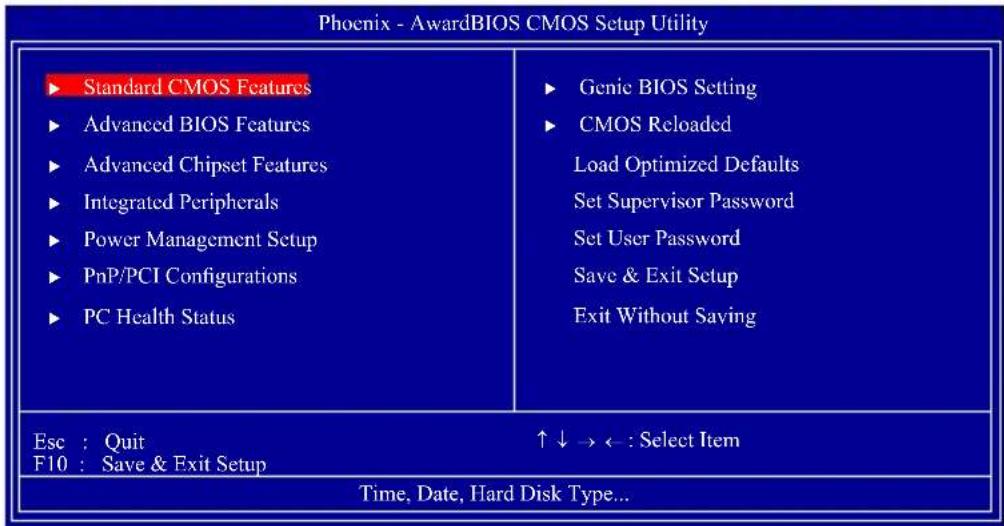 Phoenix - AwardBIOS CMOS Setup Utility ► Standard CMOS Features ► Advanced BIOS Features ► Advanced Chipset Features ► Integrated Peripherals ► Power Management Setup ► PnP/PCI Configurations ► PC Health Status ► Genie BIOS Setting ► CMOS Reloaded Load Optimized Defaults Set Supervisor Password Set User Password Save & Exit Setup Exit Without Saving Esc : Quit F10 : Save & Exit Setup ↑↓→←: Select Item Time, Date, Hard Disk Type...
