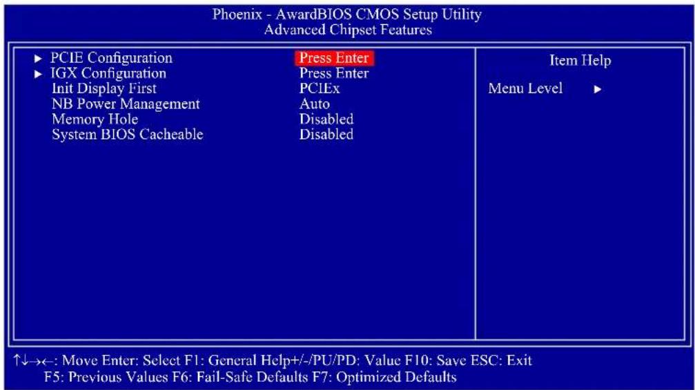 Phoenix - AwardBIOS CMOS Setup Utility Advanced Chipset Features ► PCIE Configuration ► IGX Configuration Init Display First NB Power Management Memory Hole System BIOS Cacheable Press Enter Press Enter PCIEx Auto Disabled Disabled Item Help Menu Level ► ↑↓→←: Move Enter: Select F1: General Help+/-/PU/PD; Value F10: Save ESC: Exit F5: Previous Values F6: Fail-Safe Defaults F7: Optimized Defaults