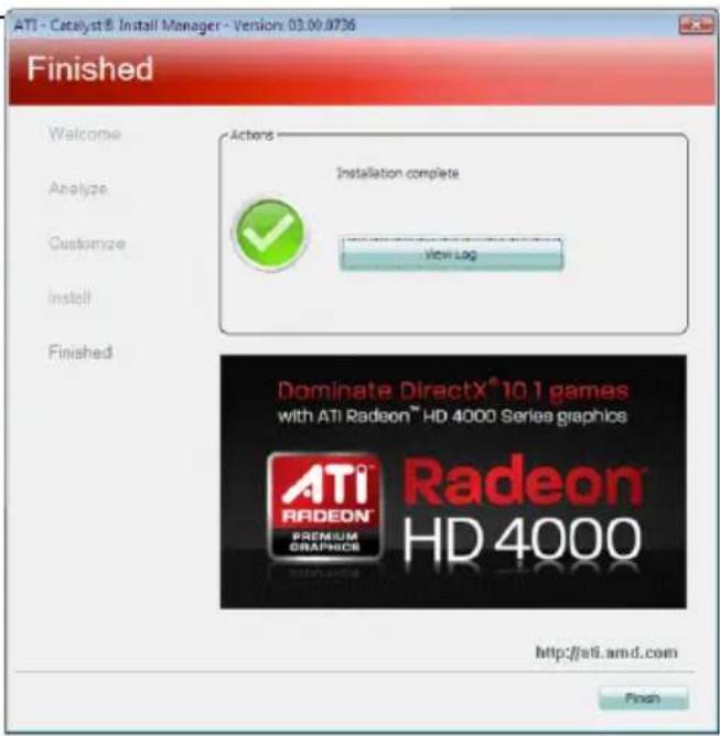 ATI - Catalyst® Install Manager - Version: 03.00.0736 Finished Welcome Analyze Customize Install Finished Actions Installation complete View Log Dominate DirectX® 10.1 games with ATI Radeon™ HD 4000 Series graphics ATI® RADEON® PREMIUM GRAPHICS® Radeon® HD 4000 http://atl.amd.com Finish