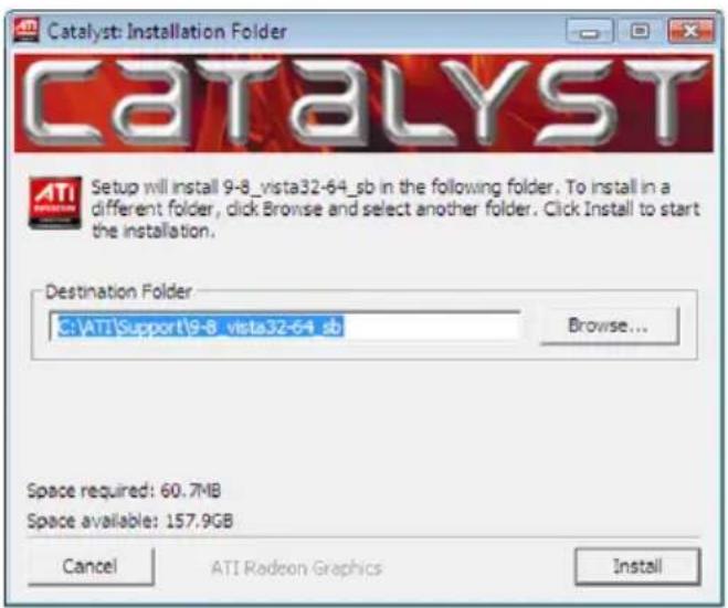 Catalyst: Installation Folder CATALYST Setup will install 9-8_vista32-64_sb in the following folder. To install in a different folder, click Browse and select another folder. Click Install to start the installation. Destination Folder C:\ATI\Support\9-8_vista32-64_sb Browse... Space required: 60.7MB Space available: 157.9GB Cancel ATI Radeon Graphics Install
