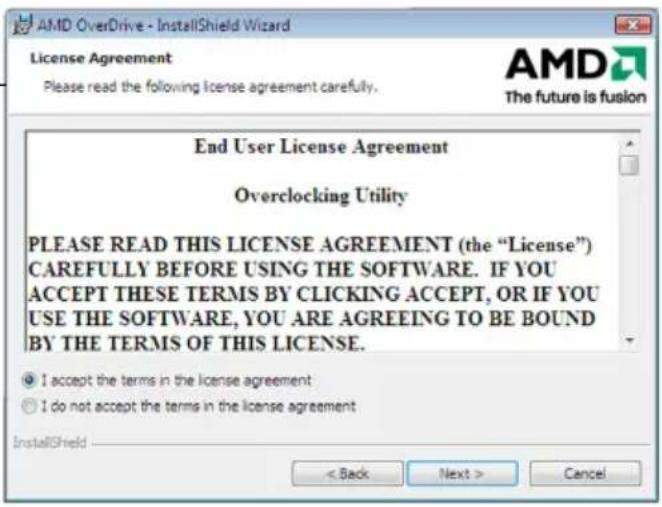 AMD OverDrive - InstallShield Wizard License Agreement Please read the following license agreement carefully. AMD The future is fusion End User License Agreement Overclocking Utility PLEASE READ THIS LICENSE AGREEMENT (the "License") CAREFULLY BEFORE USING THE SOFTWARE. IF YOU ACCEPT THESE TERMS BY CLICKING ACCEPT, OR IF YOU USE THE SOFTWARE, YOU ARE AGREEING TO BE BOUND BY THE TERMS OF THIS LICENSE. ● I accept the terms in the license agreement ○ I do not accept the terms in the license agreement InstallShield < Back Next > Cancel