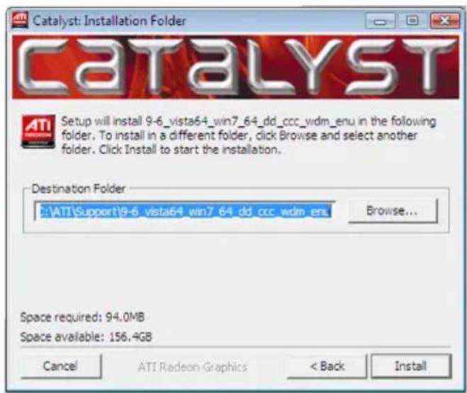 Catalyst: Installation Folder CATALYST Setup will install 9-6_vista64_win7_64_dd_ccc_wdm_enu in the following folder. To install in a different folder, click Browse and select another folder. Click Install to start the installation. Destination Folder E:\ATI\Support\9-6_vista64_win7_64_dd_ccc_wdm_enu Browse... Space required: 94.0MB Space available: 156.4GB Cancel ATI Radeon Graphics < Back Install