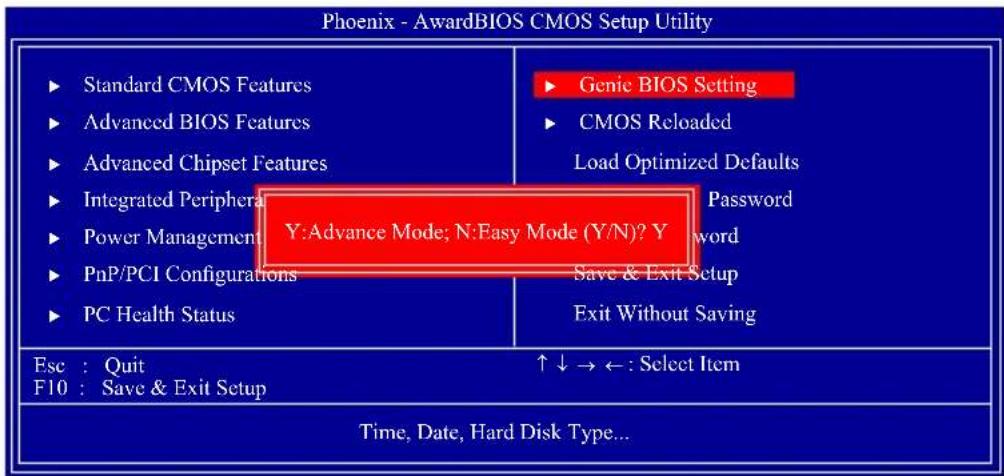 Phoenix - AwardBIOS CMOS Setup Utility ► Standard CMOS Features ► Advanced BIOS Features ► Advanced Chipset Features ► Integrated Peripheral ► Power Management ► PnP/PCI Configurations ► PC Health Status ► Genie BIOS Setting ► CMOS Reloaded Load Optimized Defaults Y:Advance Mode; N:Easy Mode (Y/N)? Y Password word Save & Exit Setup Exit Without Saving Esc : Quit F10 : Save & Exit Setup ↑↓→←: Select Item Time, Date, Hard Disk Type...