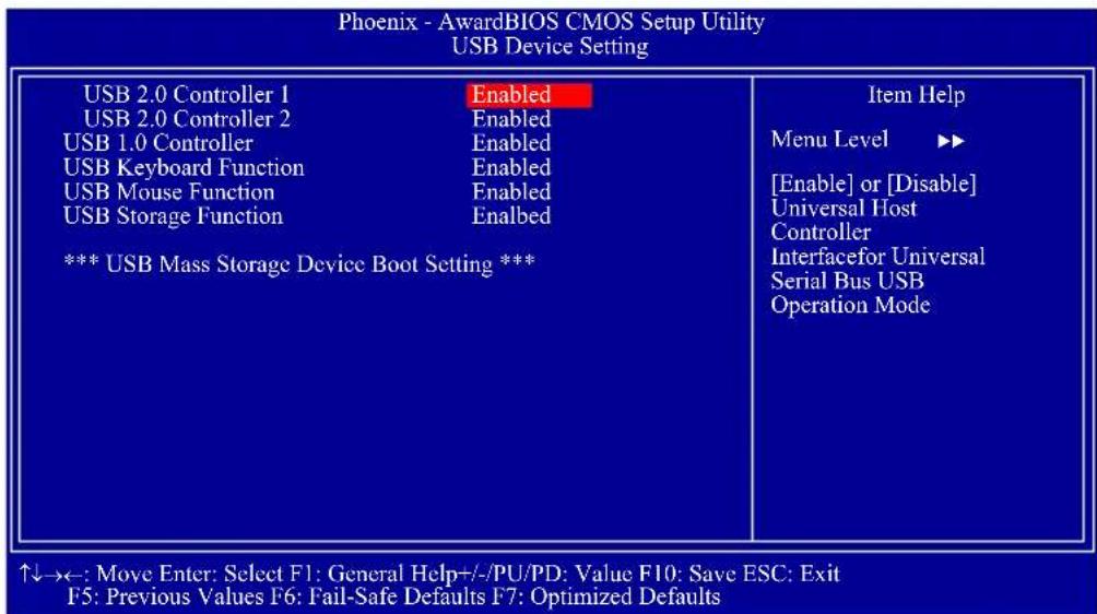 Phoenix - AwardBIOS CMOS Setup Utility USB Device Setting USB 2.0 Controller 1 Enabled USB 2.0 Controller 2 Enabled USB 1.0 Controller Enabled USB Keyboard Function Enabled USB Mouse Function Enabled USB Storage Function Enabled *** USB Mass Storage Device Boot Setting *** Item Help Menu Level ▶▶ [Enable] or [Disable] Universal Host Controller Interfacefor Universal Serial Bus USB Operation Mode ↑↓→←: Move Enter: Select F1: General Help+/-/PU/PD: Value F10: Save ESC: Exit F5: Previous Values F6: Fail-Safe Defaults F7: Optimized Defaults