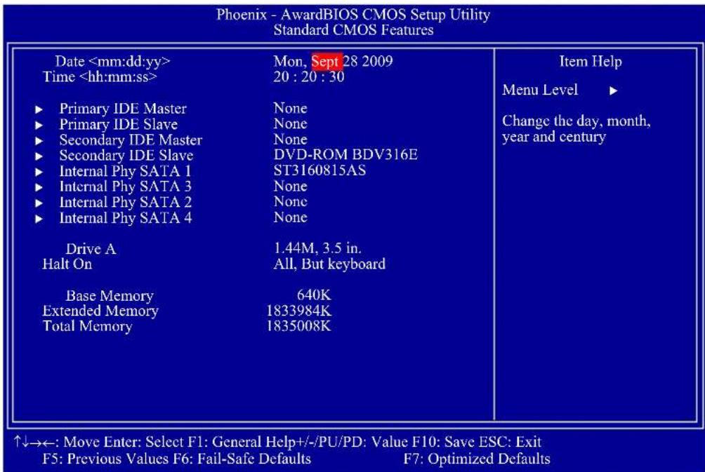 Phoenix - AwardBIOS CMOS Setup Utility Standard CMOS Features Date Time ► Primary IDE Master ► Primary IDE Slave ► Secondary IDE Master ► Secondary IDE Slave ► Internal Phy SATA 1 ► Internal Phy SATA 3 ► Internal Phy SATA 2 ► Internal Phy SATA 4 Drive A Halt On Base Memory Extended Memory Total Memory Mon, Sept 28 2009 20 : 20 : 30 None None None DVD-ROM BDV316E ST3160815AS None None None 1.44M, 3.5 in. All, But keyboard 640K 1833984K 1835008K Item Help Menu Level ► Change the day, month, year and century ↑↓→←: Move Enter: Select F1: General Help+/-/PU/PD: Value F10: Save ESC: Exit F5: Previous Values F6: Fail-Safe Defaults F7: Optimized Defaults