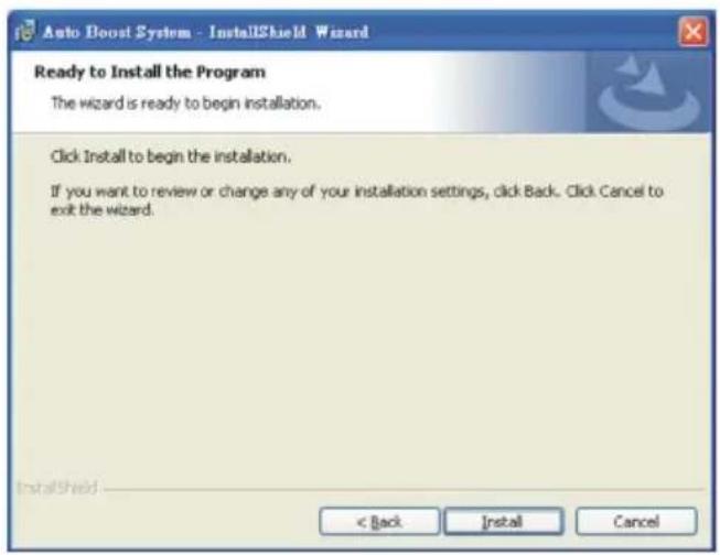 Auto Boost System - InstallShield Wizard Ready to Install the Program The wizard is ready to begin installation. Click Install to begin the installation. If you want to review or change any of your installation settings, click Back. Click Cancel to exit the wizard. < Back Install Cancel