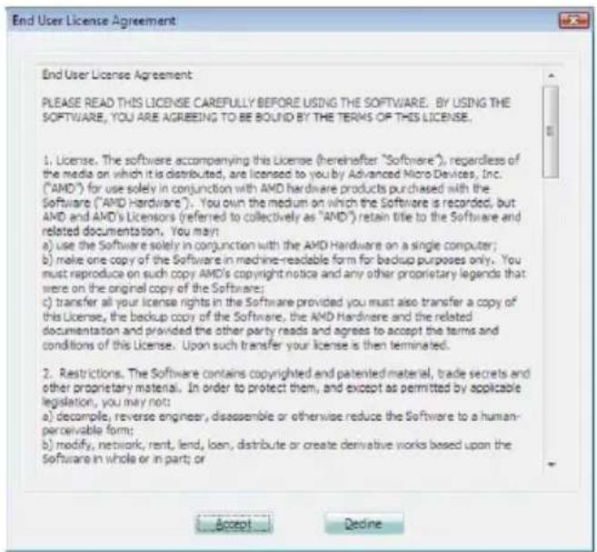 End User License Agreement PLEASE READ THIS LICENSE CAREFULLY BEFORE USING THE SOFTWARE. BY USING THE SOFTWARE, YOU ARE AGREEING TO BE BOUND BY THE TERMS OF THIS LICENSE. 1. License. The software accompanying this License (hereinafter "Software"), regardless of the media on which it is distributed, are licensed to you by Advanced Micro Devices, Inc. ("AMD") for use solely in conjunction with AMD hardware products purchased with the Software ("AMD hardware"). You own the medium on which the Software is recorded, but AMD and AMD's Licensors (referred to collectively as "AMD") retain title to the Software and related documentation. You may: a) use the Software solely in conjunction with the AMD Hardware on a single computer; b) make one copy of the Software in machine-readable form for backup purposes only. You must reproduce on such copy AMD's copyright notice and any other proprietary legends that were on the original copy of the Software; c) transfer all your license rights in the Software provided you must also transfer a copy of this License, the backup copy of the Software, the AMD Hardware and the related documentation and provided the other party reads and agrees to accept the terms and conditions of this License. Upon such transfer your license is then terminated. 2. Restrictions. The Software contains copyrighted and patented material, trade secrets and other proprietary material. In order to protect them, and except as permitted by applicable legislation, you may not: a) decompose, reverse engineer, disassemble or otherwise reduce the Software to a human-perceivable form; b) modify, network, rent, lend, loan, distribute or create derivative works based upon the Software in whole or in part; or Accept Decline