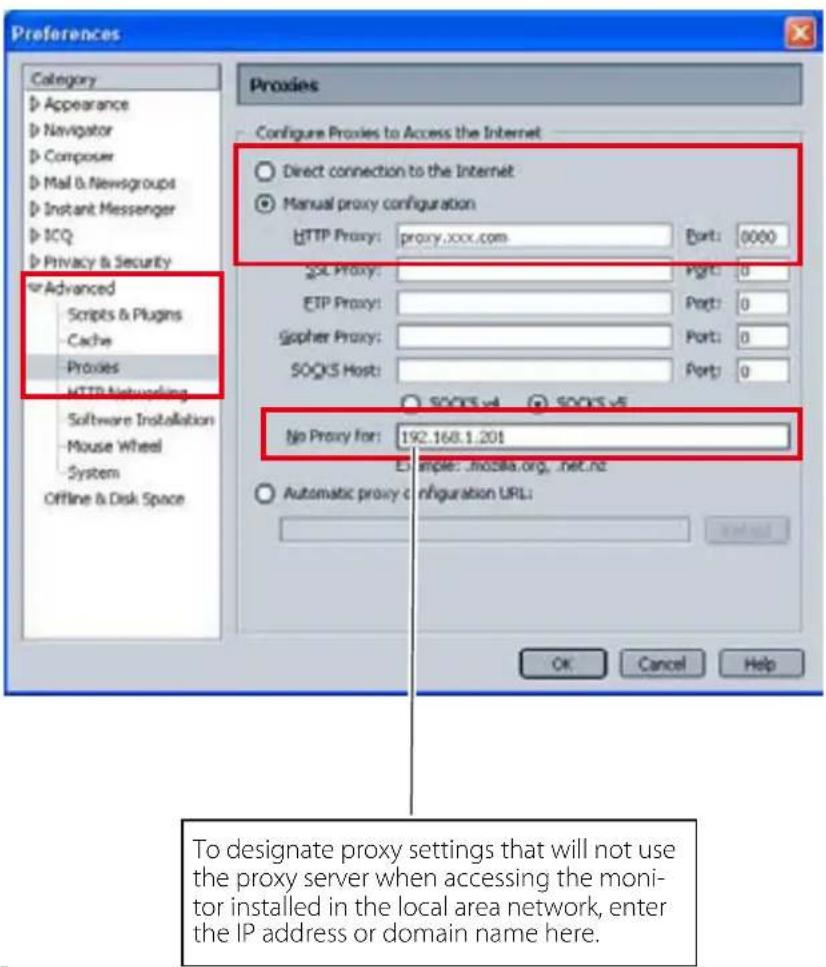 Preferences Category Appearance Navigator Composer Mail & Newsgroups Instant Messenger ICQ Privacy & Security Advanced Scripts & Plugins Cache Proxies HTTP Networking Software Installation Mouse Wheel System Offline & Disk Space Proxies Configure Proxies to Access the Internet Direct connection to the Internet Manual proxy configuration: HTTP Proxy: proxy.xxx.com Port: 0000 SQL Proxy: Port: 0 ETP Proxy: Port: 0 Gopher Proxy: Port: 0 SOCKS Host: Port: 0 No Proxy for: 192.168.1.201 Example: ..mozilla.org, .net.nz Automatic proxy configuration URL: OK Cancel Help To designate proxy settings that will not use the proxy server when accessing the monitor installed in the local area network, enter the IP address or domain name here.