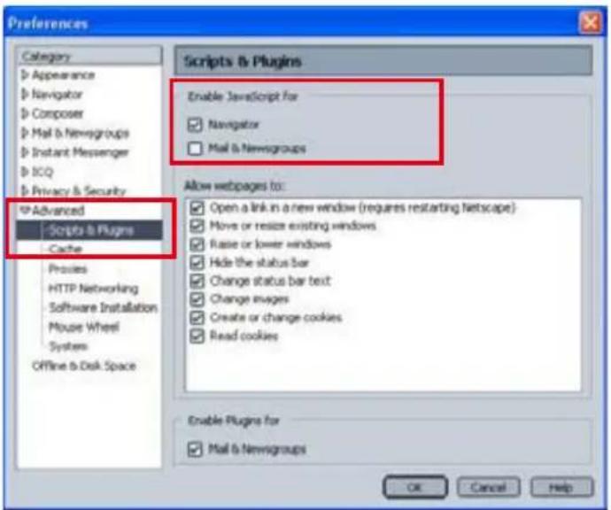 Preferences Category Appearance Navigator Composer Mail & Newsgroups Instant Messenger ICQ Privacy & Security IP Advanced Scripts & Plugins Cache Processes HTTP Networking Software Installation Mouse Wheel Systems Offline & Disk Space Scripts & Plugins Enable JavaScript for Navigator Mail & Newsgroups Allow webpages to: Open a link in a new window (requires restarting Netscape) Move or resize existing windows Raise or lower windows Hide the status bar Change status bar text Change images Create or change cookies Read cookies Enable Plugins for Mail & Newsgroups OK Cancel Help