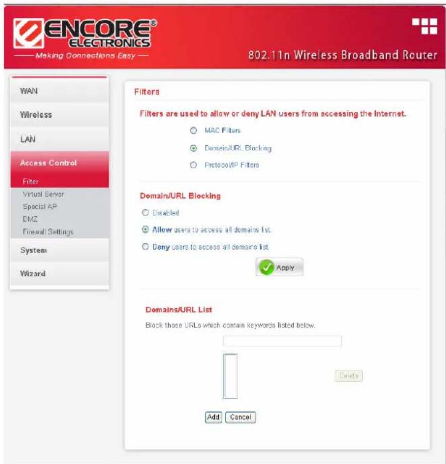 ENCORE® ELECTRONICS Making Connections Easy 802.11n Wireless Broadband Router WAN Wireless LAN Access Control Filter Virtual Server Special AP DMZ Firewall Settings System Wizard Filters Filters are used to allow or deny LAN users from accessing the Internet. ○ MAC Filters ● Domain/URL Blocking ○ ProtocoVIP Filters Domain/URL Blocking ○ Disabled ● Allow users to access all domains list. ○ Deny users to access all domains list Apply Domains/URL List Block those URLs which contain keywords listed below. Delete Add Cancel