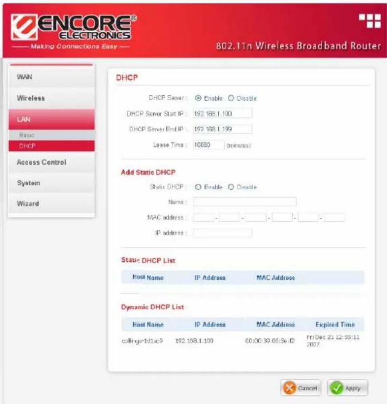 ENCORE® ELECTRONICS Making Connections Easy 802.11n Wireless Broadband Router WAN Wireless LAN Basic DHCP Access Control System Wizard DHCP DHCP Server: Enable Disable DHCP Server Start IP: 192.188.1.100 DHCP Server End IP: 192.188.1.199 Lease Time: 10050 (minutes) Add Static DHCP Static DHCP: Enable Disable Name: MAC address: - - - - - - IP address: Stau- DHCP List Host Name IP Address MAC Address Dynamic DHCP List Host Name IP Address MAC Address Expired Time collinge-Id3ac9 192.168.1.100 00:00:39:05:3e-f2 Fri Dec 21 12:53:11 2007 Cancel Apply
