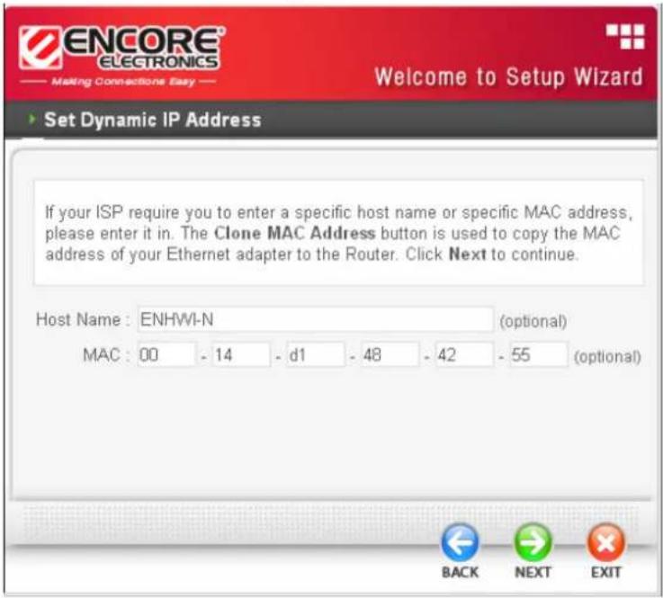 ENCORE® ELECTRONICS Making Connections Easy Welcome to Setup Wizard Set Dynamic IP Address If your ISP require you to enter a specific host name or specific MAC address, please enter it in. The Clone MAC Address button is used to copy the MAC address of your Ethernet adapter to the Router. Click Next to continue. Host Name : ENHWI-N (optional) MAC : 00 - 14 - d1 - 48 - 42 - 55 (optional) BACK NEXT EXIT
