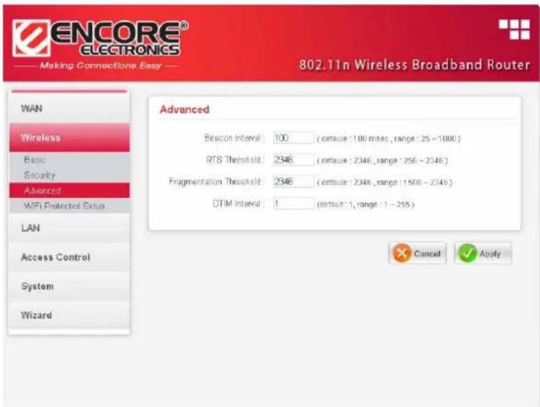 ENCORE® ELECTRONICS Making Connections Easy 802.11n Wireless Broadband Router WAN Wireless Basic Security Advanced WiFi Protected Setup LAN Access Control System Wizard Advanced Beacon Interval: 100 (default: 100 msec, range: 25 - 1000) RTS Threshold: 2346 (default: 2346, range: 256 - 2046) Fragmentation Threshold: 2346 (default: 2346, range: 1500 - 2046) DTIM Interval: 1 (default: 1, range: 1 - 255) Cancel Apply
