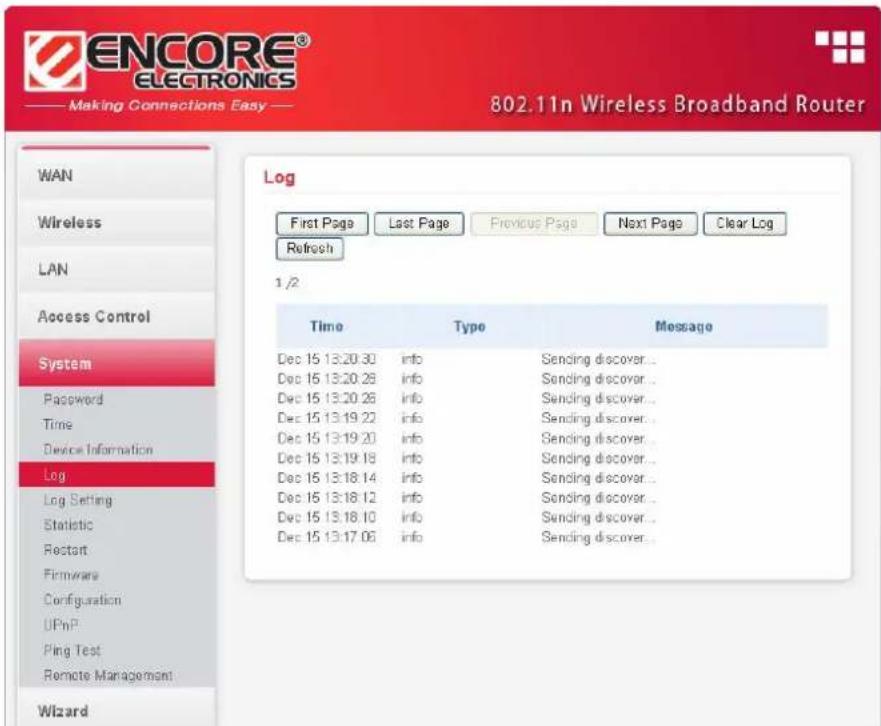 ENCORE® ELECTRONICS Making Connections Easy 802.11n Wireless Broadband Router WAN Wireless LAN Access Control System Password Time Device Information Log Log Setting Statistic Restart Firmware Configuration UPnP Ping Test Remote Management Wizard Log First Page Last Page Previous Page Next Page Clear Log Refresh 1/2 Time Type Message Dec 15 13:20:30 info Sending discover... Dec 15 13:20:28 info Sending discover... Dec 15 13:20:28 info Sending discover... Dec 15 13:19:22 info Sending discover... Dec 15 13:19:20 info Sending discover... Dec 15 13:19:18 info Sending discover... Dec 15 13:18:14 info Sending discover... Dec 15 13:18:12 info Sending discover... Dec 15 13:18:10 info Sending discover... Dec 15 13:17:06 info Sending discover...
