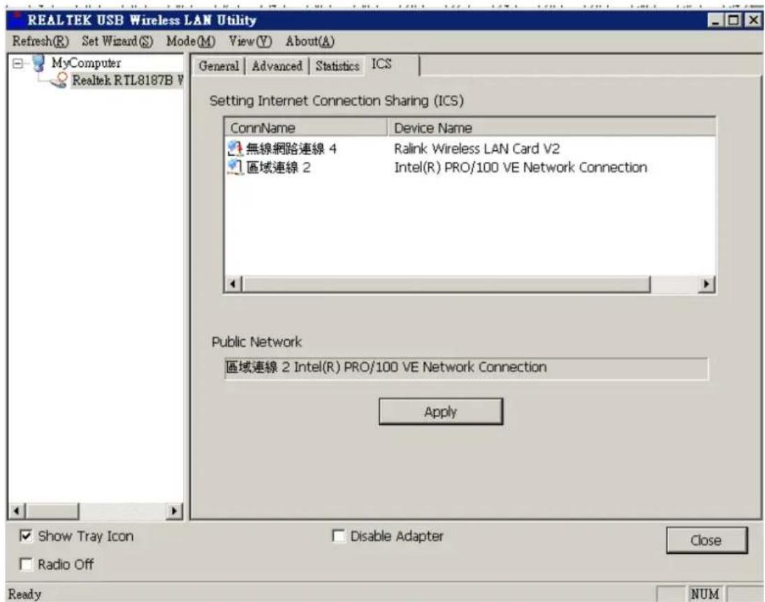 REALTEK USB Wireless LAN Utility Refresh(R) Set Wizard(S) Mode(M) View(V) About(A) MyComputer Realtek RTL8187B V General | Advanced | Statistics ICS Setting Internet Connection Sharing (ICS) ConnName Device Name 無線網路連線 4 Ralink Wireless LAN Card V2 區域連線 2 Intel(R) PRO/100 VE Network Connection Public Network 區域連線 2 Intel(R) PRO/100 VE Network Connection Apply Show Tray Icon Disable Adapter Close Radio Off Ready NUM