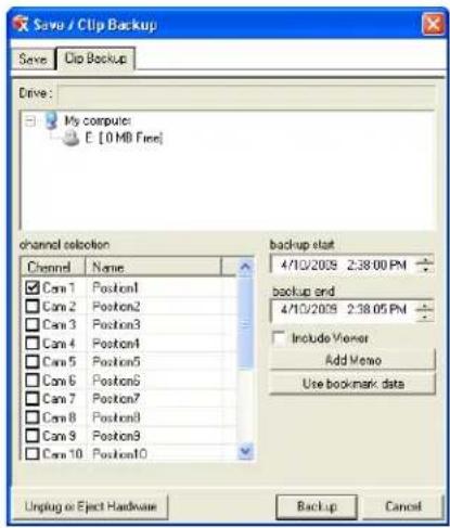 Save / Clip Backup Save Clip Backup Drive: My computer E [0 MB Free] channel selection Channel Name backup start 4/10/2009 2:38.00 PM □ Can 1 Position1 □ Can 2 Position2 □ Can 3 Position3 □ Can 4 Position4 □ Can 5 Position5 □ Can 6 Position6 □ Can 7 Position7 □ Can 8 Position8 □ Can 9 Position9 □ Can 10 Position10 backup end 4/10/2009 2:38.05 PM Include Viewer Add Memo Use bookmark data Unplug or Eject Hardware Backup Cancel