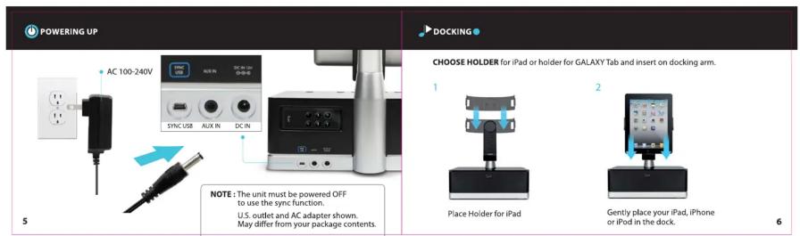 POWERING UP AC 100-240V SYNC USB AUX IN DC IN NOTE: The unit must be powered OFF to use the sync function. U.S. outlet and AC adapter shown. May differ from your package contents. DOCKING CHOOSE HOLDER for iPad or holder for GALAXY Tab and insert on docking arm. Place Holder for iPad Gently place your iPad, iPhone or iPod in the dock.