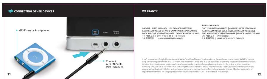 CONNECTING OTHER DEVICES MP3 Player or Smartphone 11 Connect AUX IN Cable (Not Included) WARRANTY ONE YEAR LIMITED WARRANTY | ONE GARANTIE LIMITED D'AN GARGANTA LIMITEDA DE UN ANO | GARANTA LIMITEDA DE UN ANO ENSM JAH ENGESCH RANKTE GARANTIE | GARANZA LIMITEDA UN ANNO 114 特别条款 | 25 year ROBERTI - 一年固定证 1年 制图保留 | 1 JAW VOIR REPIRTE GARANTIE EUROPEAN UNION TWO YEAR LIMITED WARRANTY | GARANTIE LIMITED DE DEUX ANS GARANTA LIMITEDA DE DOS | ANOGUARANTA LIMITEDA 2 ANOS ZIWI JAHEN ENGESCH RANKTE GARANTIE | ARANZA LIMITEDA DUE ANN 2520 PEG 18.86 | 2 YEAR ROBERTI - 一年固定证 2年 制图保留 | 2 JAW VOIR REPIRTE GARANTIE EUG* Innovative Lifestyle Unquestionable Value* and GreenNology* trademarks are the exclusive properties of IMN Electronics Corp. and are registered with the U.S. Patent and Trademark Office, and may be registered or pending registration in other countries. All other EUG* trademarks, service marks, and logos may be registered or pending registration in the US, or in other countries. Samsung GAL-AXY Tab is a trademark of Samsung Electronics America and its related entities. The Bluetooth word mark and logos are owned by Bluetooth SIG, Inc. and any use of such marks by Lux Creative Technology as under license. All other trademarks are registered trademarks are the property of their respective owners. © 2011 iJux Creative Technology. 12
