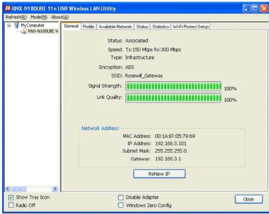 RNX-N180UBE 11n USB Wireless LAN Utility Refresh(R) Mode(M) About(A) General Profile Available Network Status Statistics WiFi Protect Setup Status: Associated Speed: Tx:150 Mbps Rx:300 Mbps Type: Infrastructure Encryption: AES SSID: Rosewill_Gateway Signal Strength: 100% Link Quality: 100% Network Address: MAC Address: 00:1A:EF:05:79:69 IP Address: 192.168.3.101 Subnet Mask: 255.255.255.0 Gateway: 192.168.3.1 ReNew IP Show Tray Icon Radio Off Disable Adapter Windows Zero Config Close