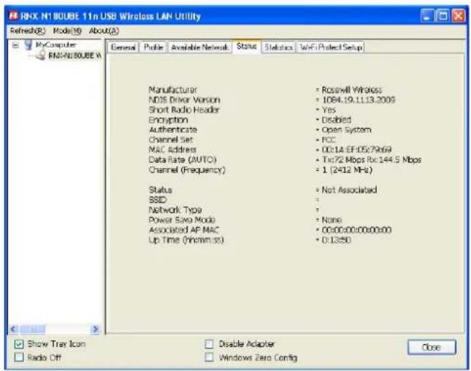 RNX N1 80UBE 11n USB Wireless LAN Utility Refresh(R) Mode(M) About(A) My Computer RNXN180UBE A General Profile Available Network Status Statistics WiFi Project Setup Manufacturer Roswell Wireless NDS Driver Version 1064.19.11.13.2009 Short Radio Header Yes Encryption Disabled Authenticate Open System Channel Set FCC MAC Address 00:14 EF:05:7969 Data Rate (AUTO) Tx:72 Mbps Rx:144.5 Mbps Channel (Frequency) 1 (2412 MHz) Status Not Associated SSID : Network Type : Power Size Mode None Associated AP MAC 00:00:00:00:00:00 Up Time (hh:mm:ss) 0:13:50 Show Tray Icon Disable Adapter Radio Off Windows Zero Config Close