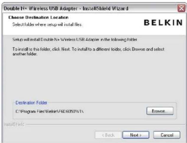 Double N+ Wireless USB Adapter - InstallShield Wizard Choose Destination Location Select folder where setup will install files. BELKIN Setup will install Double N+ Wireless USB Adapter in the following folder. To install to this folder, click Next. To install to a different folder, click Browse and select another folder. Destination Folder C:\Program Files\Belkin\F6D6050\V1\ Browse InstallShield < Back Next > Cancel