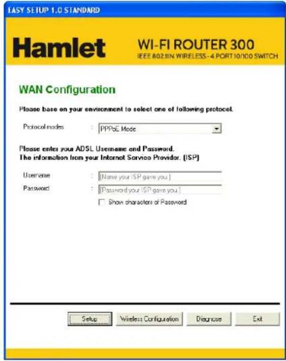 EASY SETUP 1.0 STANDARD Hamlet WI-FI ROUTER 300 IEEE 802.1IN WIRELESS-4 PORT 10/10 SWITCH WAN Configuration Please base on your environment to select one of following protocol. Protocol modes : PPPoE Mode Please enter your ADSL Username and Password. The information from your Internet Service Provider. [ISP] Username : [Name your ISP gave you ] Password : [Password your ISP gave you ] Show characters of Password Setup Wireless Configuration Diagnose Exit