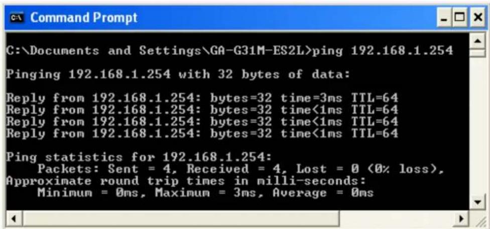C:\Documents and Settings\GA-G31M-ES2L>ping 192.168.1.254 Pinging 192.168.1.254 with 32 bytes of data: Reply from 192.168.1.254: bytes=32 time=3ms TTL=64 Reply from 192.168.1.254: bytes=32 time<1ms TTL=64 Reply from 192.168.1.254: bytes=32 time<1ms TTL=64 Reply from 192.168.1.254: bytes=32 time<1ms TTL=64 Ping statistics for 192.168.1.254: Packets: Sent = 4, Received = 4, Lost = 0 (0% loss), Approximate round trip times in milli-seconds: Minimum = 0ms, Maximum = 3ms, Average = 0ms