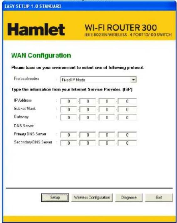 EASY SETUP 1.0 STANDARD Hamlet WI-FI ROUTER 300 IEEE 802.11N WIRELESS - 4 PORT 10/100 SWITCH WAN Configuration Please base on your environment to select one of following protocol. Protocol modes : Fixed IP Mode Type the information from your Internet Service Provider. (ISP) IP Address : 0 0 0 0 Subnet Mask : 0 0 0 0 Gateway : 0 0 0 0 DNS Server Primary DNS Server : 0 0 0 0 Secondary DNS Server : 0 0 0 0 Setup Wireless Configuration Diagnose Exit