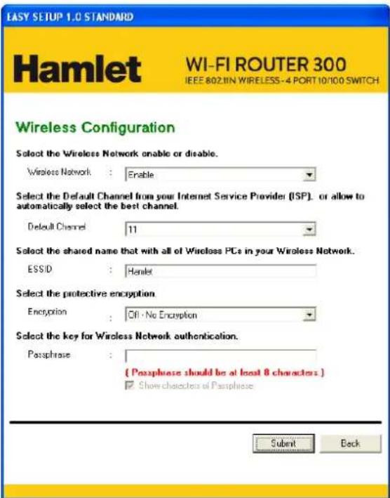 EASY SETUP 1.0 STANDARD Hamlet WI-FI ROUTER 300 IEEE 802.IN WIRELESS-4 PORT 10/100 SWITCH Wireless Configuration Select the Wireless Network onable or disable. Wireless Network : Enable Select the Default Channel from your Internet Service Provider (ISP), or allow to automatically select the best channel. Default Channel 11 Select the shared name that with all of Wireless PCs in your Wireless Network. ESSID : Hamlet Select the protective encryption. Encryption : Off · No Encryption Select the key for Wireless Network authentication. Passphrase : ( Passphrase should be at least 8 characters ) Show characters of Passphrase Submit Back
