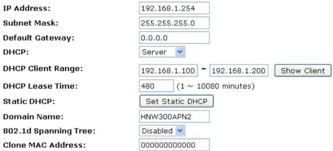 IP Address: 192.168.1.254 Subnet Mask: 255.255.255.0 Default Gateway: 0.0.0.0 DHCP: Server DHCP Client Range: 192.168.1.100 - 192.168.1.200 Show Client DHCP Lease Time: 480 (1 ~ 10080 minutes) Static DHCP: Set Static DHCP Domain Name: HNW300APN2 802.1d Spanning Tree: Disabled Clone MAC Address: 000000000000